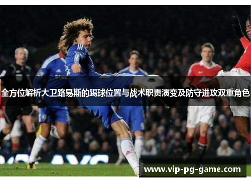 全方位解析大卫路易斯的踢球位置与战术职责演变及防守进攻双重角色 全方位解析大卫路易斯的踢球位置与战术职责演变及防守进攻双重角色