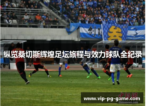 纵览桑切斯辉煌足坛旅程与效力球队全纪录