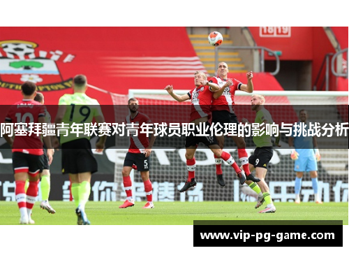 阿塞拜疆青年联赛对青年球员职业伦理的影响与挑战分析