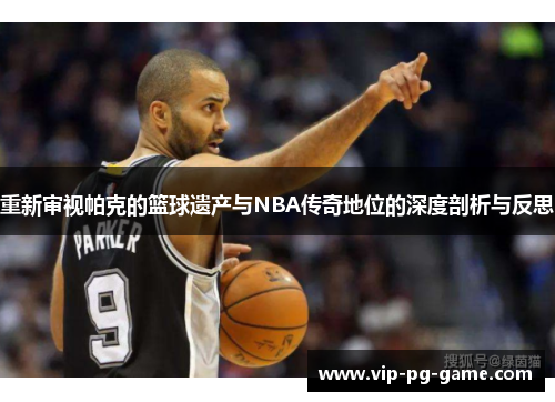 重新审视帕克的篮球遗产与NBA传奇地位的深度剖析与反思 重新审视帕克的篮球遗产与NBA传奇地位的深度剖析与反思
